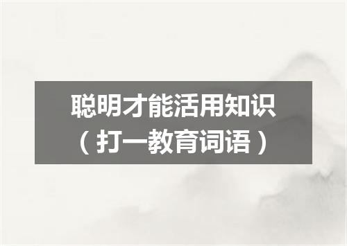 聪明才能活用知识（打一教育词语）
