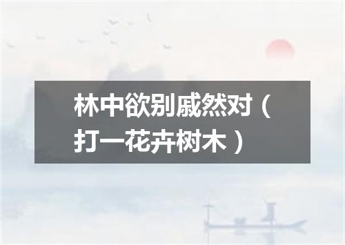 林中欲别戚然对（打一花卉树木）