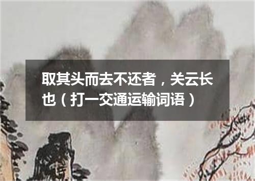 取其头而去不还者，关云长也（打一交通运输词语）