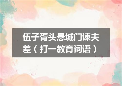 伍子胥头悬城门谏夫差（打一教育词语）
