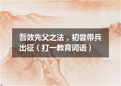 吾效先父之法，初尝带兵出征（打一教育词语）