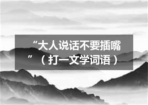 “大人说话不要插嘴”（打一文学词语）