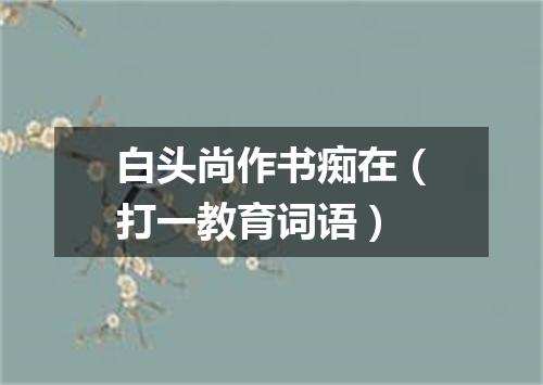 白头尚作书痴在（打一教育词语）