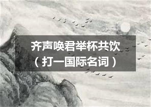 齐声唤君举杯共饮（打一国际名词）