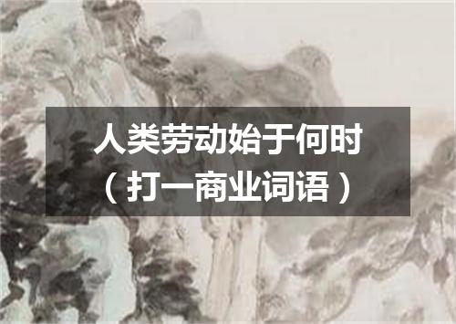 人类劳动始于何时（打一商业词语）