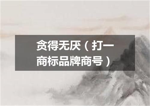 贪得无厌（打一商标品牌商号）