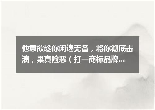 他意欲趁你闲逸无备，将你彻底击溃，果真险恶（打一商标品牌商号）