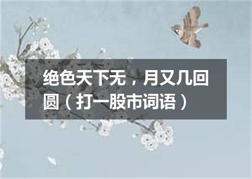 绝色天下无，月又几回圆（打一股市词语）
