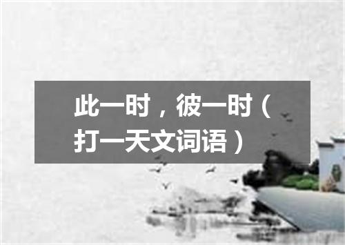 此一时，彼一时（打一天文词语）