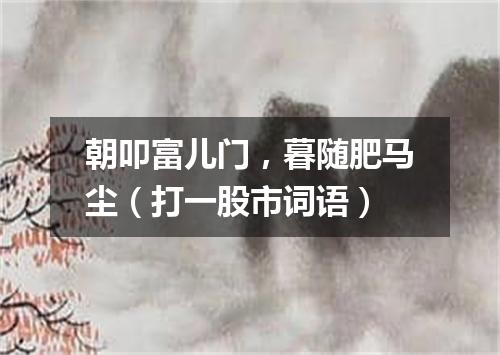 朝叩富儿门，暮随肥马尘（打一股市词语）