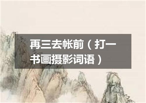 再三去帐前（打一书画摄影词语）