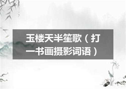 玉楼天半笙歌（打一书画摄影词语）