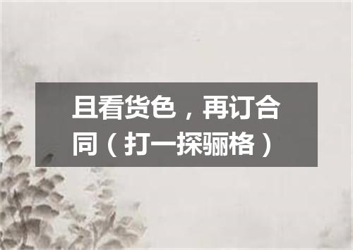 且看货色，再订合同（打一探骊格）