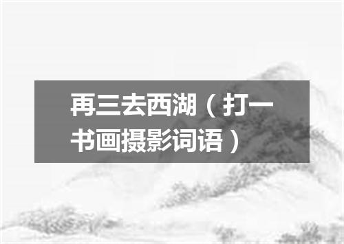 再三去西湖（打一书画摄影词语）
