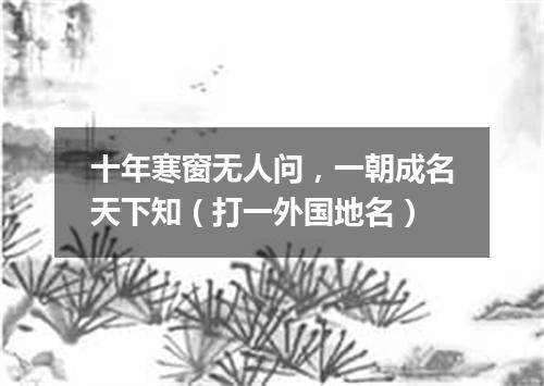 十年寒窗无人问，一朝成名天下知（打一外国地名）
