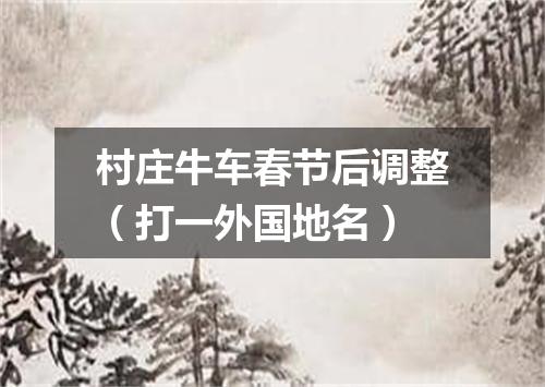 村庄牛车春节后调整（打一外国地名）
