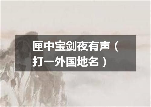 匣中宝剑夜有声（打一外国地名）