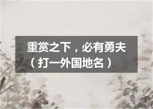 重赏之下，必有勇夫（打一外国地名）