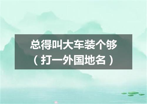 总得叫大车装个够（打一外国地名）