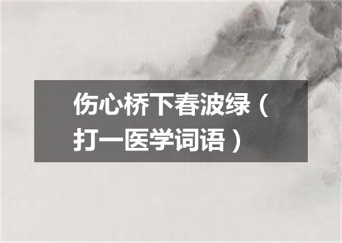 伤心桥下春波绿（打一医学词语）