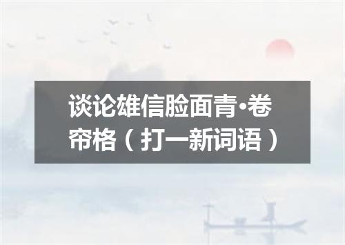 谈论雄信脸面青·卷帘格（打一新词语）