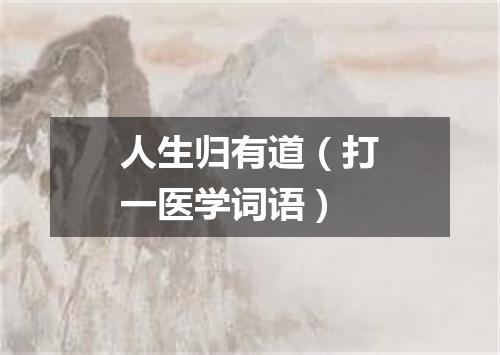 人生归有道（打一医学词语）