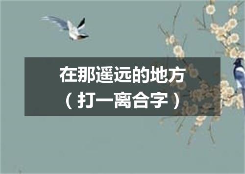 在那遥远的地方（打一离合字）