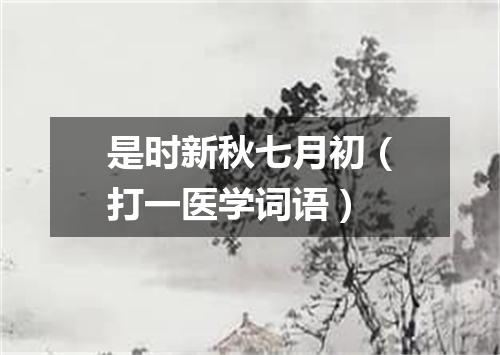 是时新秋七月初（打一医学词语）