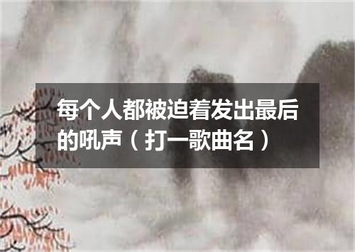 每个人都被迫着发出最后的吼声（打一歌曲名）