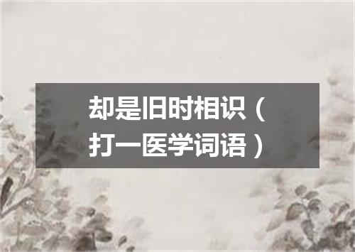 却是旧时相识（打一医学词语）