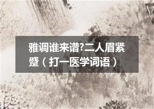 雅调谁来谱?二人眉紧蹙（打一医学词语）