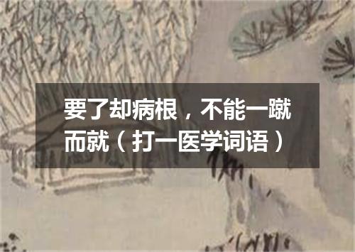 要了却病根，不能一蹴而就（打一医学词语）