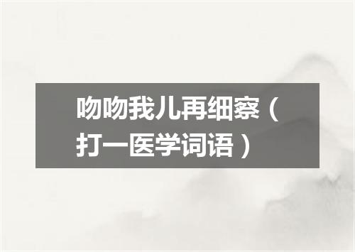 吻吻我儿再细察（打一医学词语）