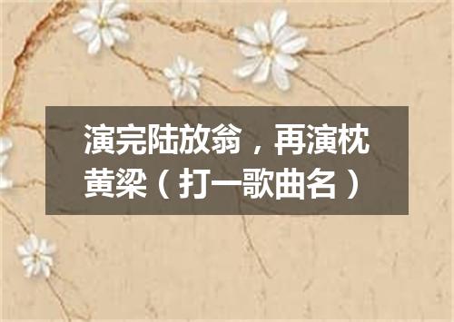 演完陆放翁，再演枕黄梁（打一歌曲名）