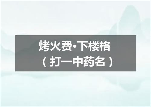 烤火费·下楼格（打一中药名）