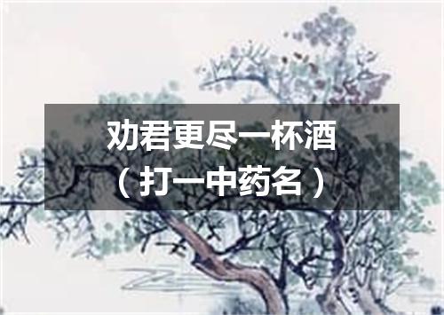 劝君更尽一杯酒（打一中药名）