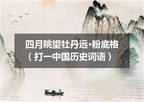 四月眺望牡丹远·粉底格（打一中国历史词语）