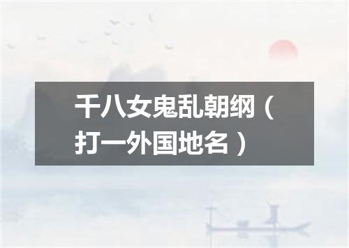 千八女鬼乱朝纲（打一外国地名）