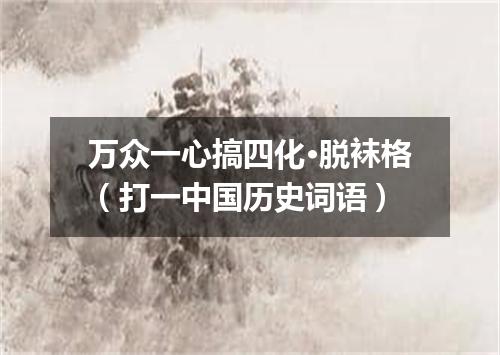 万众一心搞四化·脱袜格（打一中国历史词语）