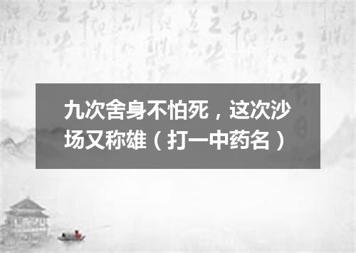 九次舍身不怕死，这次沙场又称雄（打一中药名）