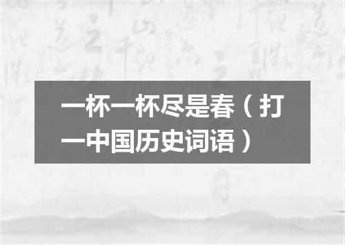 一杯一杯尽是春（打一中国历史词语）