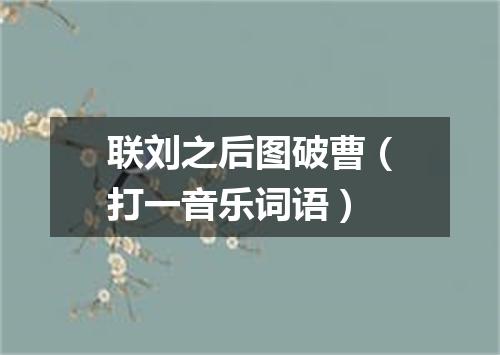 联刘之后图破曹（打一音乐词语）