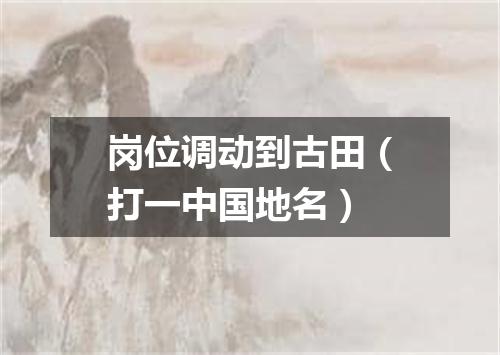 岗位调动到古田（打一中国地名）