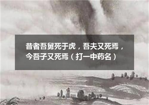 昔者吾舅死于虎，吾夫又死焉，今吾子又死焉（打一中药名）