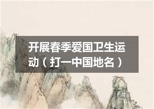 开展春季爱国卫生运动（打一中国地名）