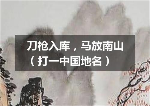刀枪入库，马放南山（打一中国地名）