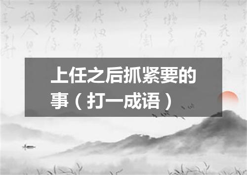 上任之后抓紧要的事（打一成语）