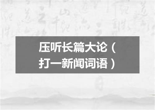 压听长篇大论（打一新闻词语）