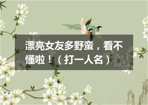 漂亮女友多野蛮，看不懂啦！（打一人名）
