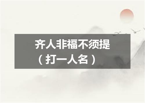 齐人非福不须提（打一人名）